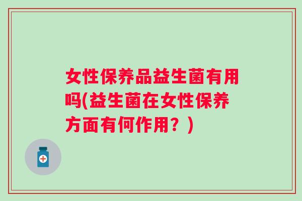 女性保养品益生菌有用吗(益生菌在女性保养方面有何作用？)