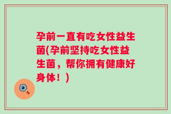 孕前一直有吃女性益生菌(孕前坚持吃女性益生菌，帮你拥有健康好身体！)