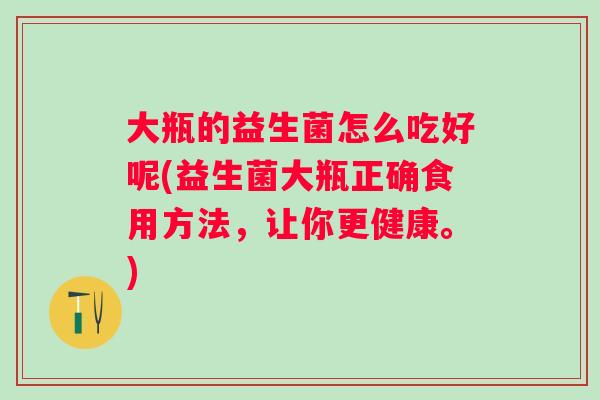 大瓶的益生菌怎么吃好呢(益生菌大瓶正确食用方法，让你更健康。)