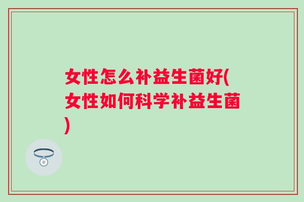 女性怎么补益生菌好(女性如何科学补益生菌)