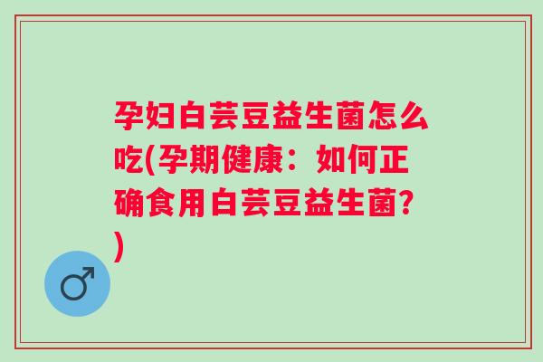 孕妇白芸豆益生菌怎么吃(孕期健康:如何正确食用白芸豆益生菌?) 孕妇白芸豆益生菌怎么吃(孕期健康:如何正确食用白芸豆益生菌?)