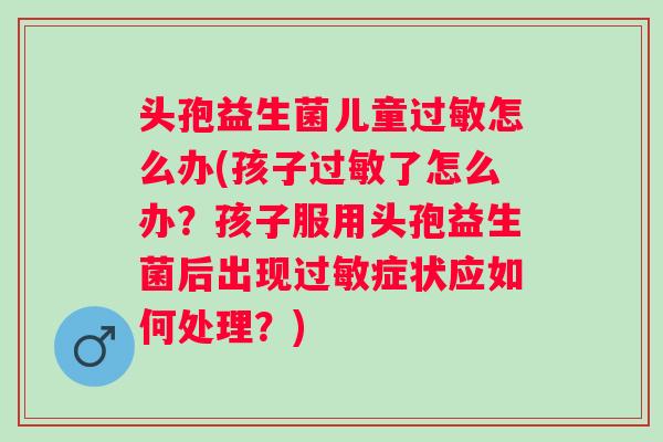 头孢益生菌儿童怎么办(孩子了怎么办？孩子服用头孢益生菌后出现症状应如何处理？)