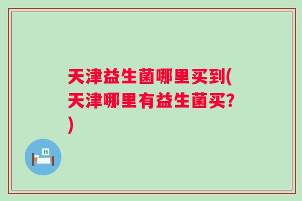 天津益生菌哪里买到(天津哪里有益生菌买？)