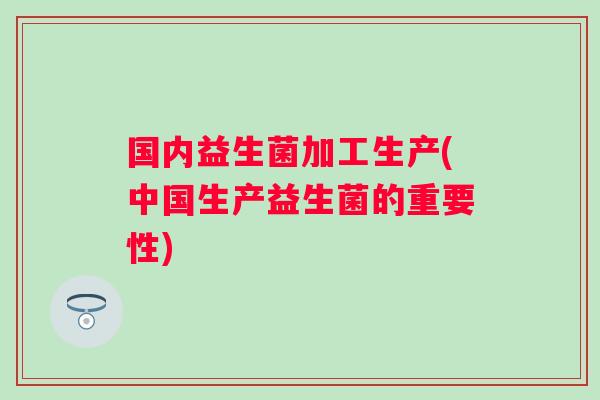 国内益生菌加工生产(中国生产益生菌的重要性)