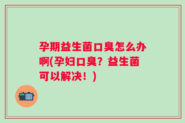 孕期益生菌怎么办啊(孕妇?益生菌可以解决!) 孕期益生菌怎么办啊(孕妇?益生菌可以解决!)