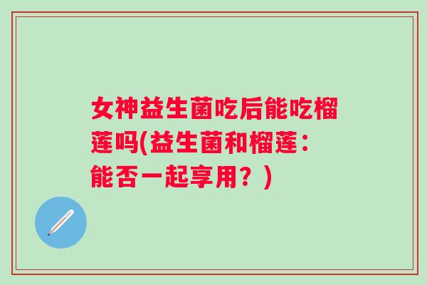 女神益生菌吃后能吃榴莲吗(益生菌和榴莲:能否一起享用?) 女神益生菌吃后能吃榴莲吗(益生菌和榴莲:能否一起享用?)
