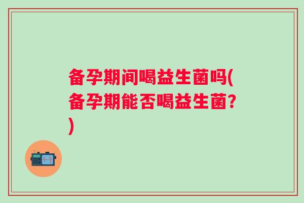 备孕期间喝益生菌吗(备孕期能否喝益生菌?) 备孕期间喝益生菌吗(备孕期能否喝益生菌?)