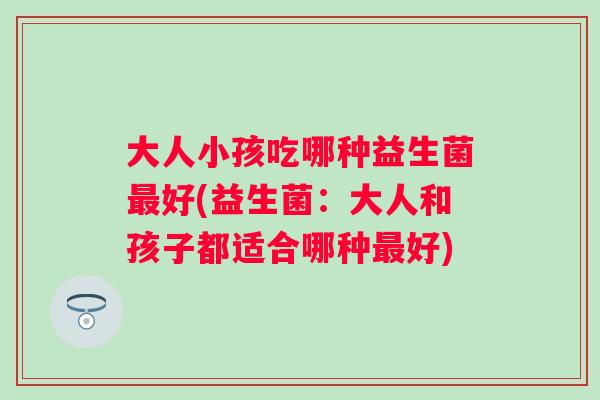 大人小孩吃哪种益生菌好(益生菌:大人和孩子都适合哪种好) 大人小孩吃哪种益生菌好(益生菌:大人和孩子都适合哪种好)