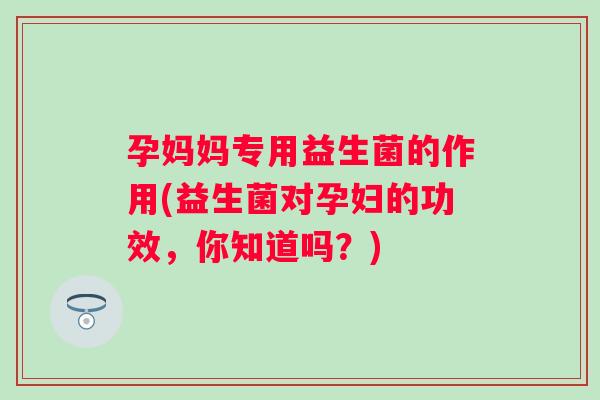 孕妈妈专用益生菌的作用(益生菌对孕妇的功效,你知道吗?) 孕妈妈专用益生菌的作用(益生菌对孕妇的功效,你知道吗?)