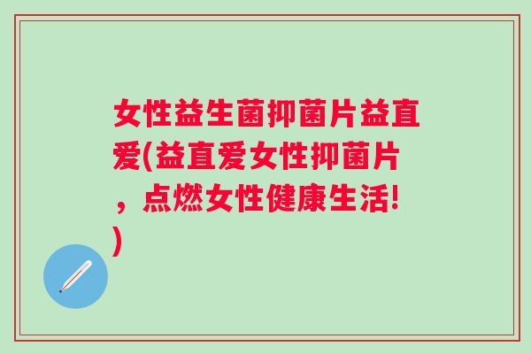 女性益生菌抑菌片益直爱(益直爱女性抑菌片，点燃女性健康生活!)