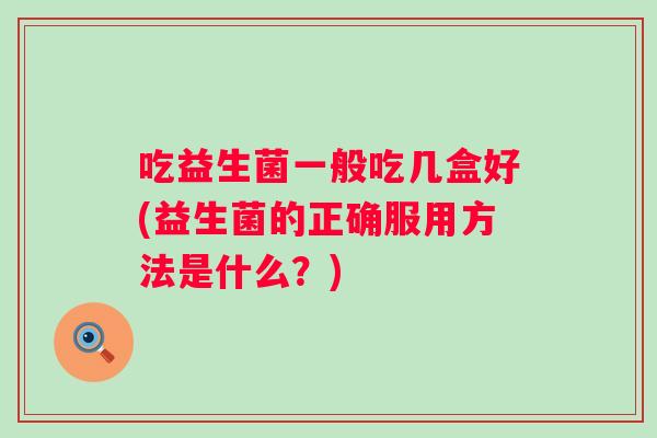 吃益生菌一般吃几盒好(益生菌的正确服用方法是什么?) 吃益生菌一般吃几盒好(益生菌的正确服用方法是什么?)