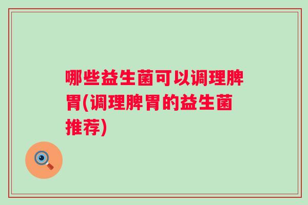 哪些益生菌可以调理脾胃(调理脾胃的益生菌推荐) 哪些益生菌可以调理脾胃(调理脾胃的益生菌推荐)