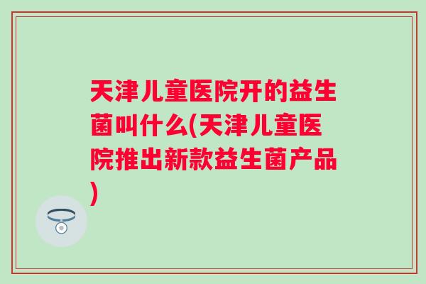 天津儿童医院开的益生菌叫什么(天津儿童医院推出新款益生菌产品) 天津儿童医院开的益生菌叫什么(天津儿童医院推出新款益生菌产品)