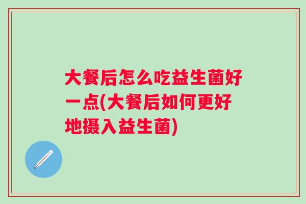 大餐后怎么吃益生菌好一点(大餐后如何更好地摄入益生菌) 大餐后怎么吃益生菌好一点(大餐后如何更好地摄入益生菌)
