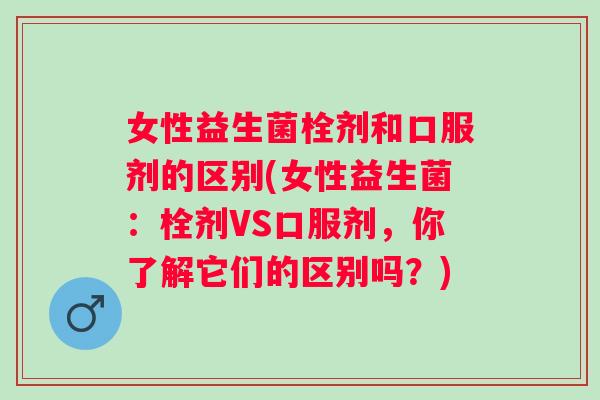 女性益生菌栓剂和口服剂的区别(女性益生菌:栓剂VS口服剂,你了解它们的区别吗?) 女性益生菌栓剂和口服剂的区别(女性益生菌:栓剂VS口服剂,你了解它们的区别吗?)