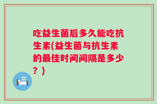 吃益生菌后多久能吃抗生素(益生菌与抗生素的佳时间间隔是多少？)