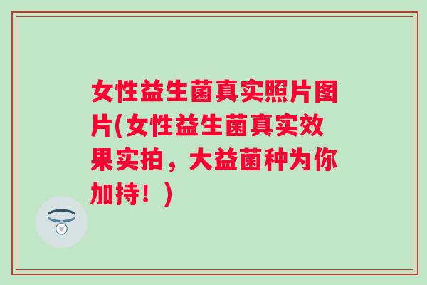 女性益生菌真实照片图片(女性益生菌真实效果实拍，大益菌种为你加持！)