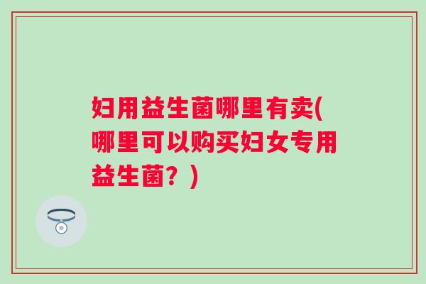妇用益生菌哪里有卖(哪里可以购买妇女专用益生菌?) 妇用益生菌哪里有卖(哪里可以购买妇女专用益生菌?)