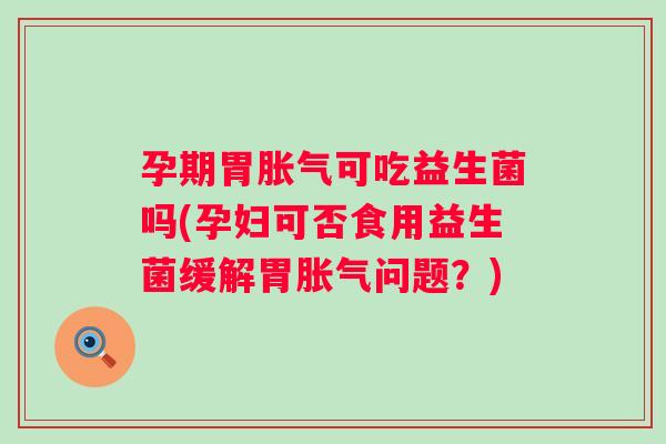孕期胃可吃益生菌吗(孕妇可否食用益生菌缓解胃问题？)