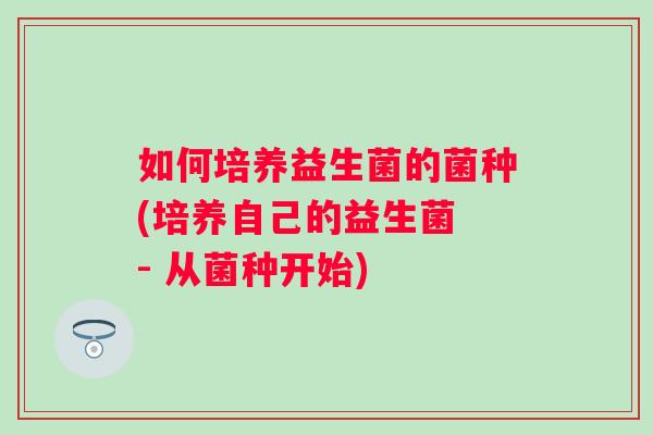 如何培养益生菌的菌种(培养自己的益生菌 - 从菌种开始) 如何培养益生菌的菌种(培养自己的益生菌 - 从菌种开始)