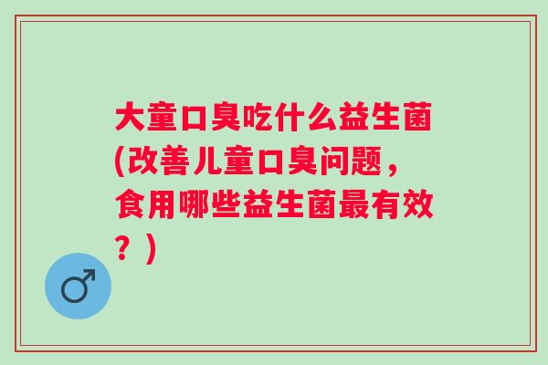 大童吃什么益生菌(改善儿童问题,食用哪些益生菌有效?) 大童吃什么益生菌(改善儿童问题,食用哪些益生菌有效?)