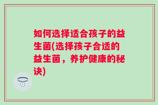 如何选择适合孩子的益生菌(选择孩子合适的益生菌,养护健康的秘诀) 如何选择适合孩子的益生菌(选择孩子合适的益生菌,养护健康的秘诀)