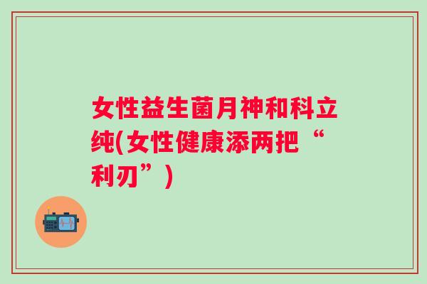 女性益生菌月神和科立纯(女性健康添两把“利刃”)