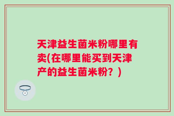 天津益生菌米粉哪里有卖(在哪里能买到天津产的益生菌米粉？)