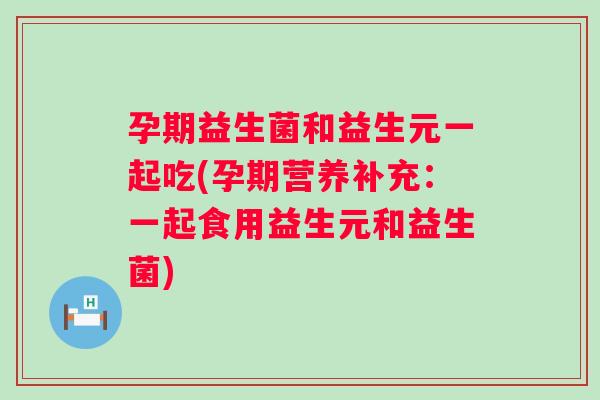 孕期益生菌和益生元一起吃(孕期营养补充:一起食用益生元和益生菌) 孕期益生菌和益生元一起吃(孕期营养补充:一起食用益生元和益生菌)