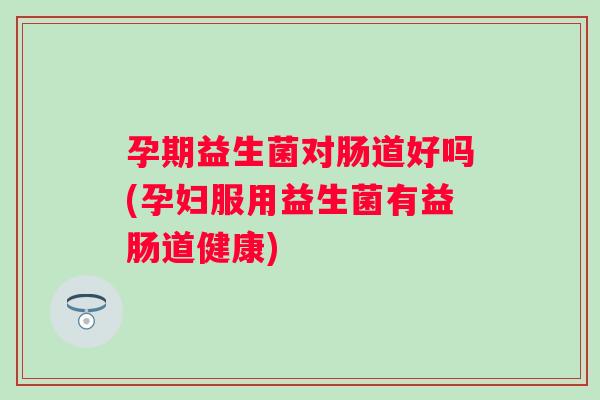 孕期益生菌对肠道好吗(孕妇服用益生菌有益肠道健康) 孕期益生菌对肠道好吗(孕妇服用益生菌有益肠道健康)