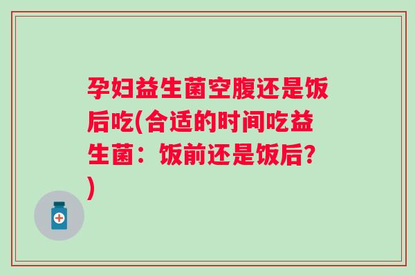 孕妇益生菌空腹还是饭后吃(合适的时间吃益生菌:饭前还是饭后?) 孕妇益生菌空腹还是饭后吃(合适的时间吃益生菌:饭前还是饭后?)