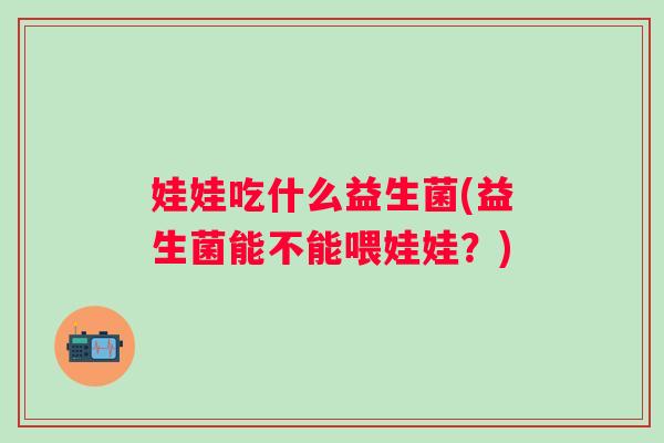 娃娃吃什么益生菌(益生菌能不能喂娃娃?) 娃娃吃什么益生菌(益生菌能不能喂娃娃?)