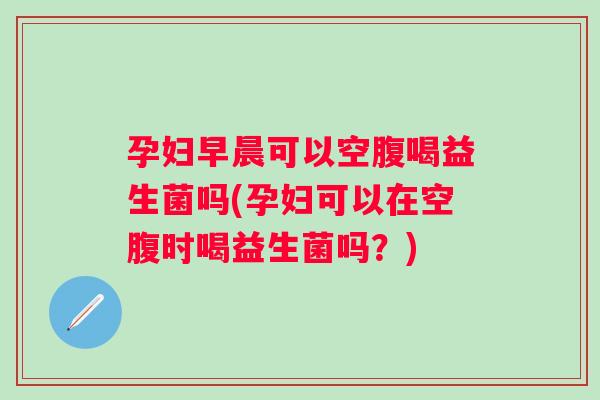 孕妇早晨可以空腹喝益生菌吗(孕妇可以在空腹时喝益生菌吗?) 孕妇早晨可以空腹喝益生菌吗(孕妇可以在空腹时喝益生菌吗?)