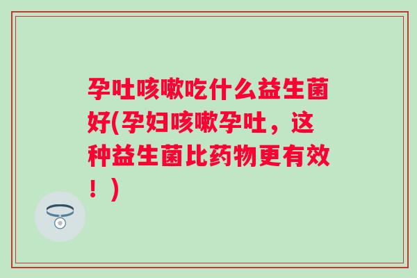 孕吐吃什么益生菌好(孕妇孕吐,这种益生菌比更有效!) 孕吐吃什么益生菌好(孕妇孕吐,这种益生菌比更有效!)