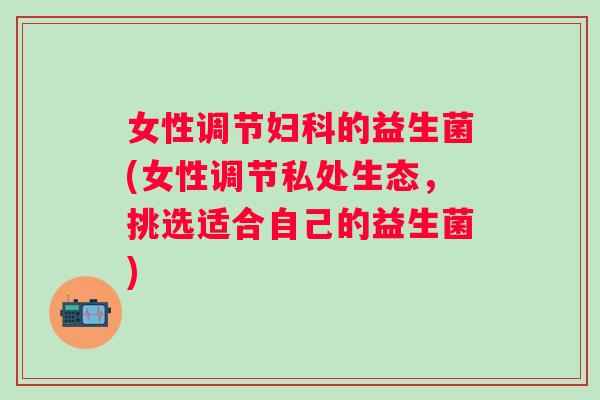 女性调节的益生菌(女性调节私处生态,挑选适合自己的益生菌) 女性调节的益生菌(女性调节私处生态,挑选适合自己的益生菌)