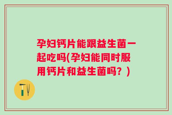 孕妇钙片能跟益生菌一起吃吗(孕妇能同时服用钙片和益生菌吗?) 孕妇钙片能跟益生菌一起吃吗(孕妇能同时服用钙片和益生菌吗?)