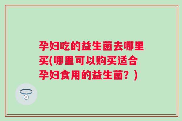 孕妇吃的益生菌去哪里买(哪里可以购买适合孕妇食用的益生菌?) 孕妇吃的益生菌去哪里买(哪里可以购买适合孕妇食用的益生菌?)