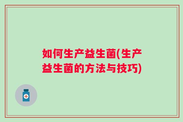如何生产益生菌(生产益生菌的方法与技巧) 如何生产益生菌(生产益生菌的方法与技巧)