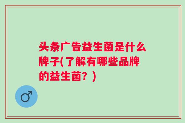 头条广告益生菌是什么牌子(了解有哪些品牌的益生菌?) 头条广告益生菌是什么牌子(了解有哪些品牌的益生菌?)