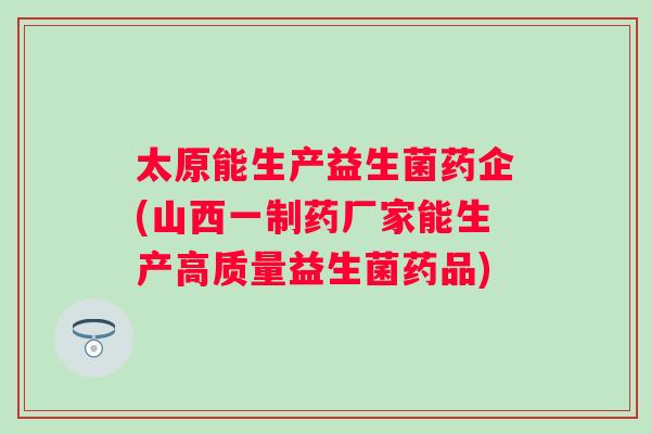 太原能生产益生菌药企(山西一制药厂家能生产高质量益生菌药品)
