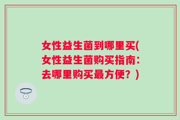 女性益生菌到哪里买(女性益生菌购买指南:去哪里购买方便?) 女性益生菌到哪里买(女性益生菌购买指南:去哪里购买方便?)