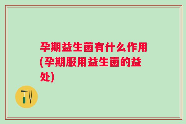 孕期益生菌有什么作用(孕期服用益生菌的益处)