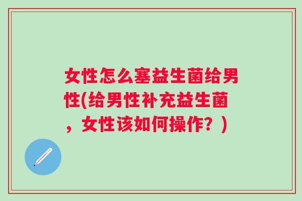 女性怎么塞益生菌给男性(给男性补充益生菌,女性该如何操作?) 女性怎么塞益生菌给男性(给男性补充益生菌,女性该如何操作?)
