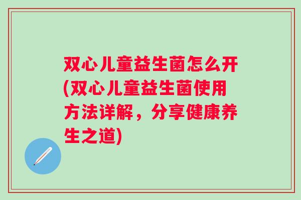 双心儿童益生菌怎么开(双心儿童益生菌使用方法详解，分享健康养生之道)