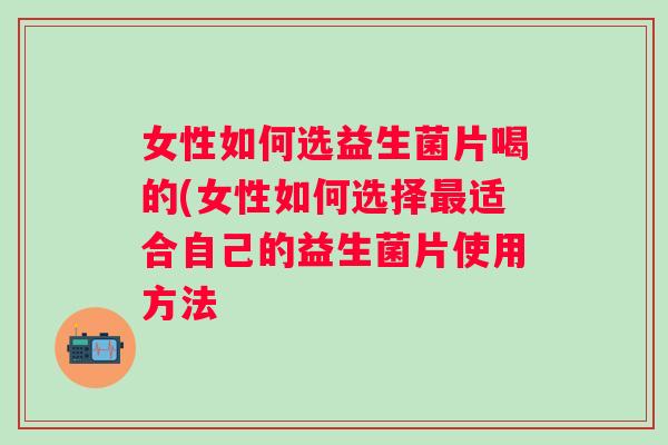 女性如何选益生菌片喝的(女性如何选择适合自己的益生菌片使用方法 女性如何选益生菌片喝的(女性如何选择适合自己的益生菌片使用方法