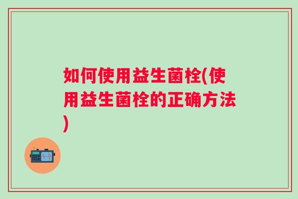 如何使用益生菌栓(使用益生菌栓的正确方法)