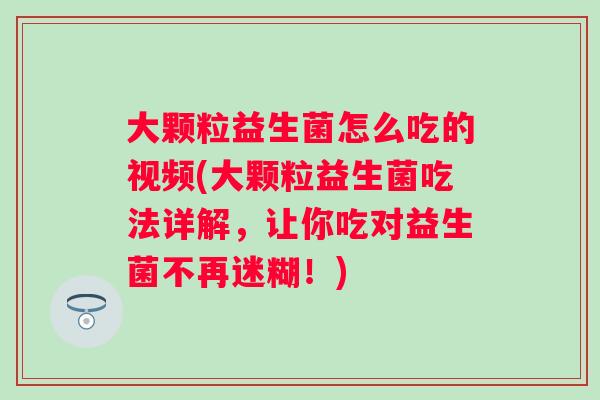 大颗粒益生菌怎么吃的视频(大颗粒益生菌吃法详解，让你吃对益生菌不再迷糊！)