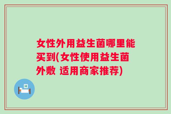 女性外用益生菌哪里能买到(女性使用益生菌外敷 适用商家推荐)