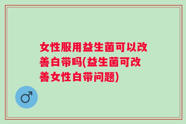 女性服用益生菌可以改善白带吗(益生菌可改善女性白带问题)