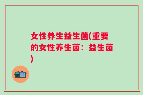 女性养生益生菌(重要的女性养生菌:益生菌) 女性养生益生菌(重要的女性养生菌:益生菌)